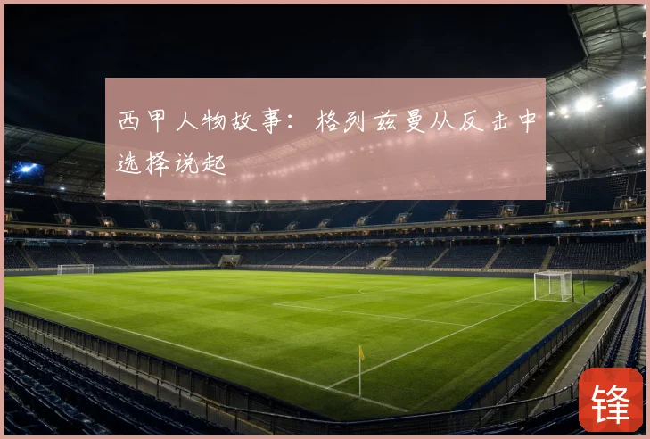 西甲人物故事：格列兹曼从反击中选择说起