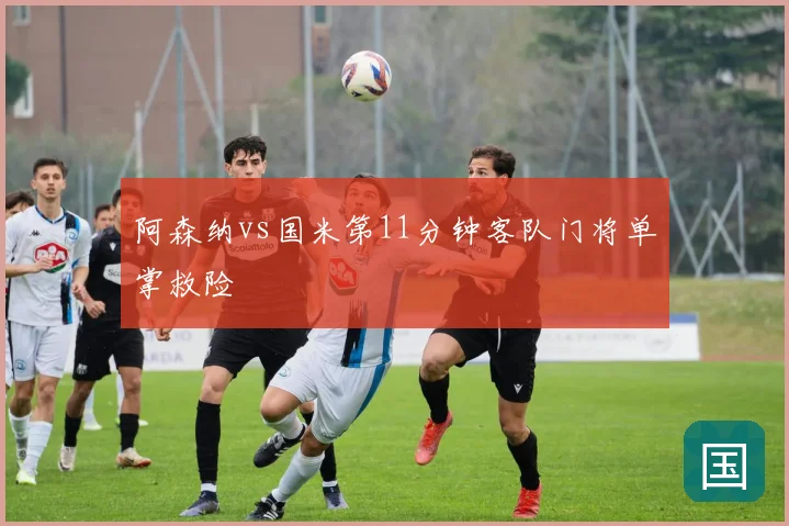 阿森纳vs国米第11分钟客队门将单掌救险